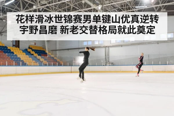 花样滑冰世锦赛男单键山优真逆转宇野昌磨 新老交替格局就此奠定