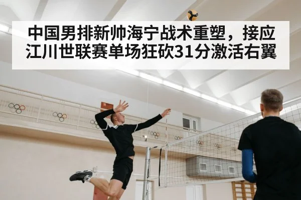 中国男排新帅海宁战术重塑，接应江川世联赛单场狂砍31分激活右翼