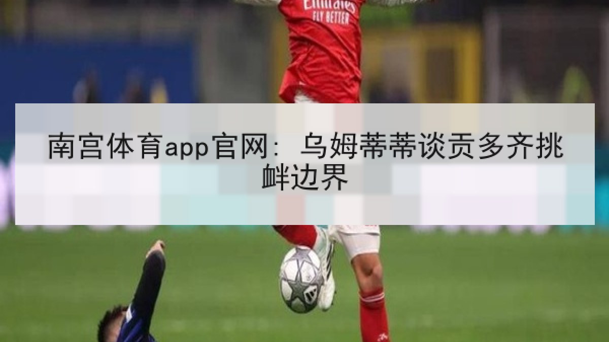 南宫体育app官网: 乌姆蒂蒂谈贡多齐挑衅边界 南宫体育app官网: 乌姆蒂蒂谈贡多齐挑衅边界