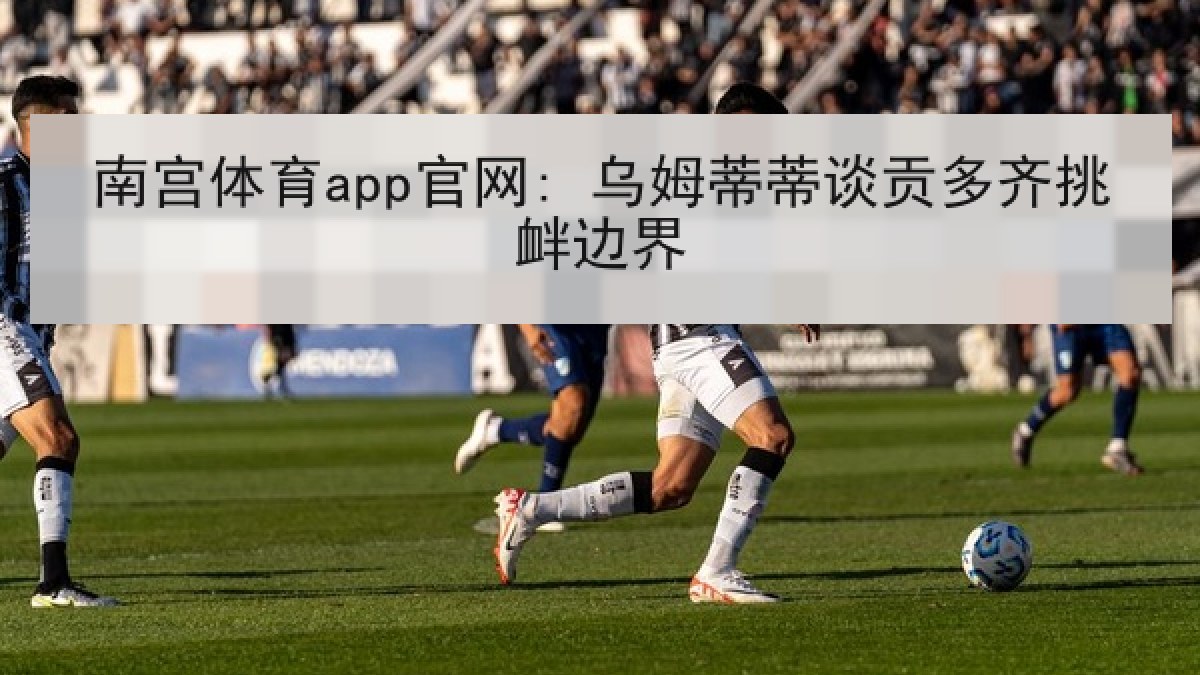 南宫体育app官网: 乌姆蒂蒂谈贡多齐挑衅边界